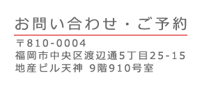 お問い合わせ・ご予約：〒814-0004 福岡市中央区渡辺通5丁目25-15 地産ビル天神 9階910号室