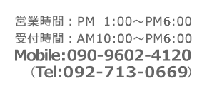 営業時間：PM1:00～PM7:00 受付時間：AM10:00～PM8:00 TEL：092-713-0663 MOBILE：090-9602-4120